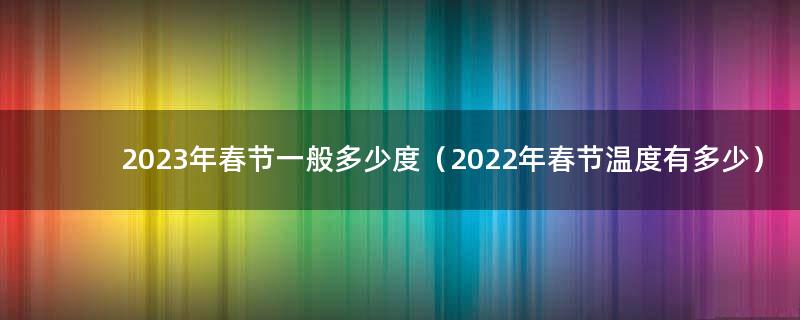2023年春节一般多少度（2022年春节温度有多少）